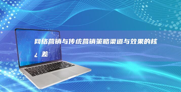 网络营销与传统营销：策略、渠道与效果的核心差异分析